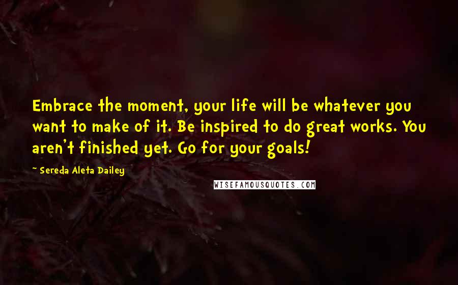 Sereda Aleta Dailey Quotes: Embrace the moment, your life will be whatever you want to make of it. Be inspired to do great works. You aren't finished yet. Go for your goals!