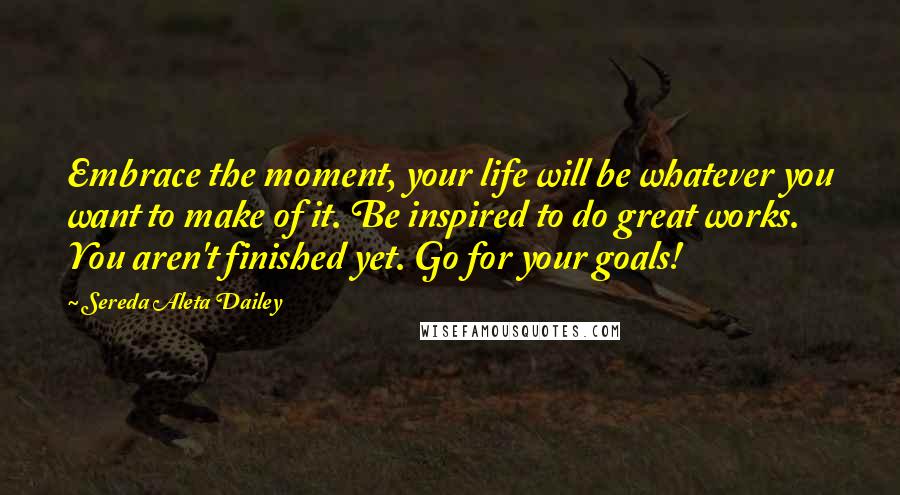 Sereda Aleta Dailey Quotes: Embrace the moment, your life will be whatever you want to make of it. Be inspired to do great works. You aren't finished yet. Go for your goals!