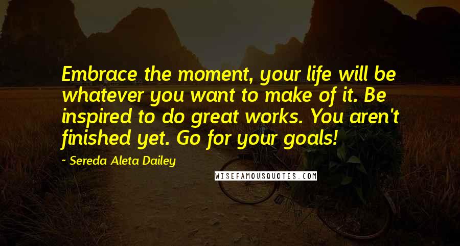 Sereda Aleta Dailey Quotes: Embrace the moment, your life will be whatever you want to make of it. Be inspired to do great works. You aren't finished yet. Go for your goals!