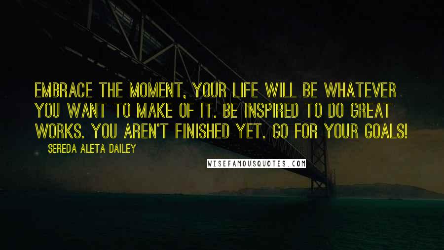 Sereda Aleta Dailey Quotes: Embrace the moment, your life will be whatever you want to make of it. Be inspired to do great works. You aren't finished yet. Go for your goals!