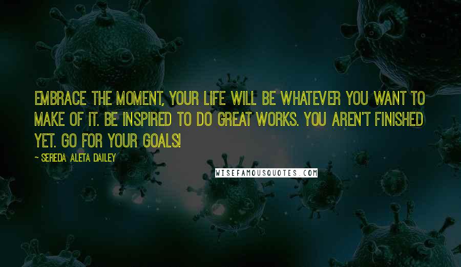 Sereda Aleta Dailey Quotes: Embrace the moment, your life will be whatever you want to make of it. Be inspired to do great works. You aren't finished yet. Go for your goals!