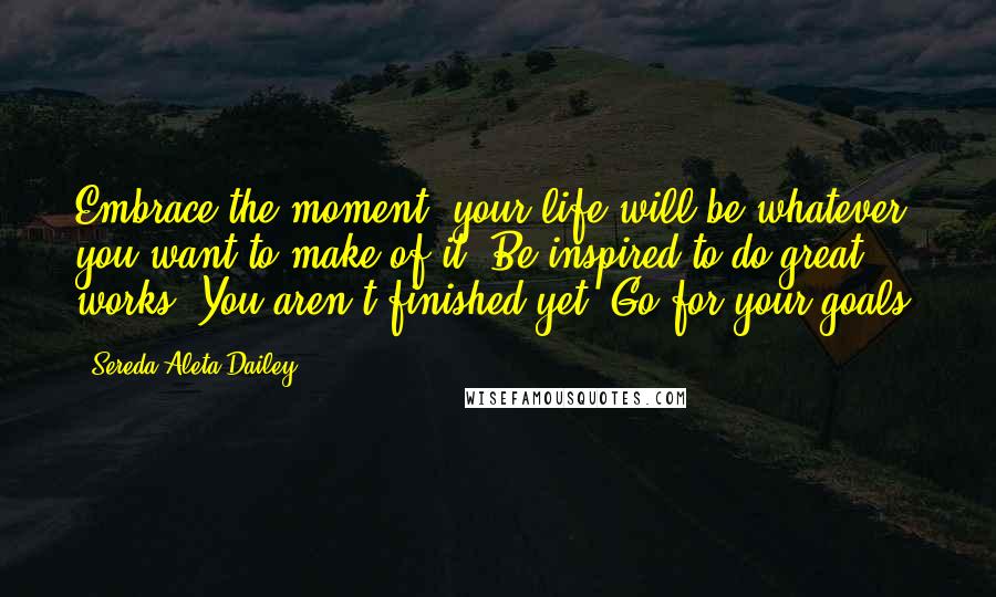 Sereda Aleta Dailey Quotes: Embrace the moment, your life will be whatever you want to make of it. Be inspired to do great works. You aren't finished yet. Go for your goals!