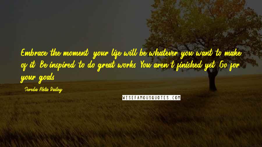 Sereda Aleta Dailey Quotes: Embrace the moment, your life will be whatever you want to make of it. Be inspired to do great works. You aren't finished yet. Go for your goals!