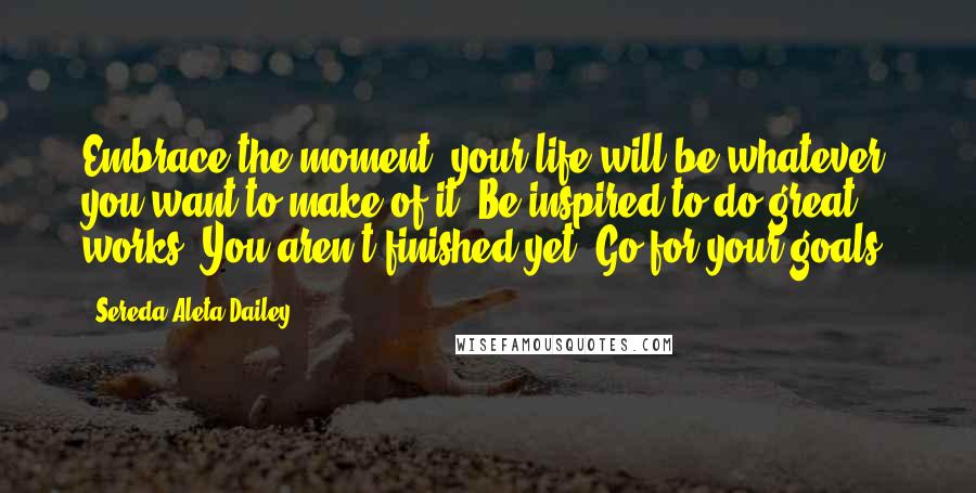 Sereda Aleta Dailey Quotes: Embrace the moment, your life will be whatever you want to make of it. Be inspired to do great works. You aren't finished yet. Go for your goals!