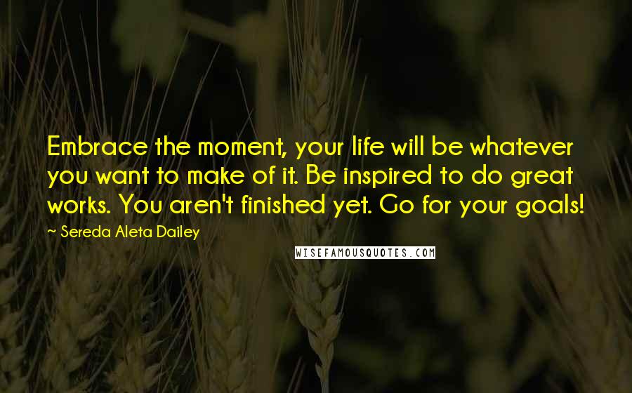 Sereda Aleta Dailey Quotes: Embrace the moment, your life will be whatever you want to make of it. Be inspired to do great works. You aren't finished yet. Go for your goals!