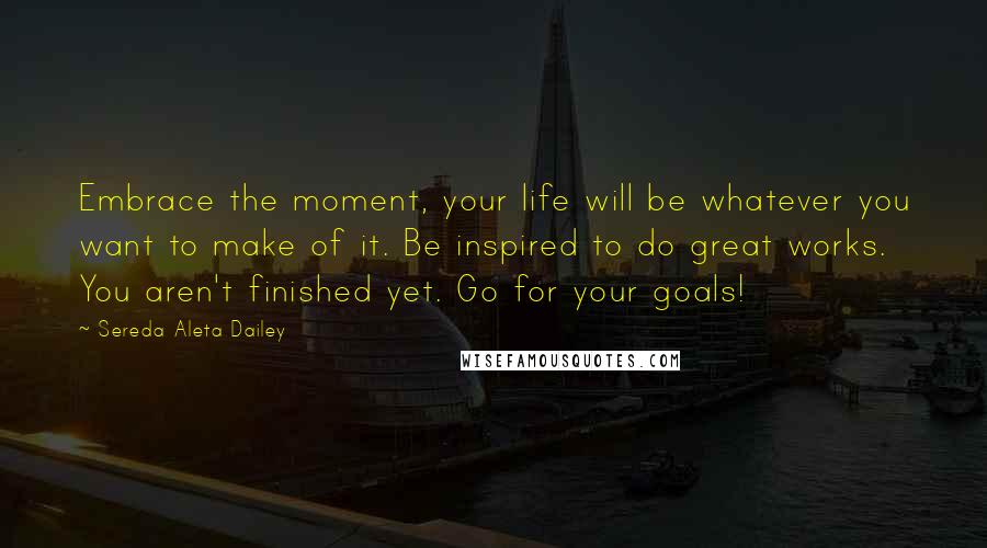 Sereda Aleta Dailey Quotes: Embrace the moment, your life will be whatever you want to make of it. Be inspired to do great works. You aren't finished yet. Go for your goals!