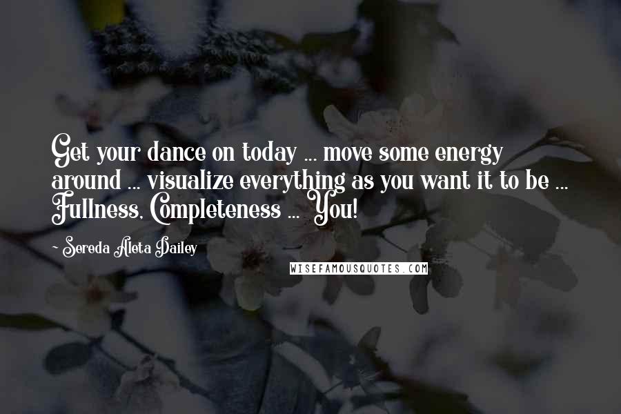 Sereda Aleta Dailey Quotes: Get your dance on today ... move some energy around ... visualize everything as you want it to be ... Fullness, Completeness ... You!