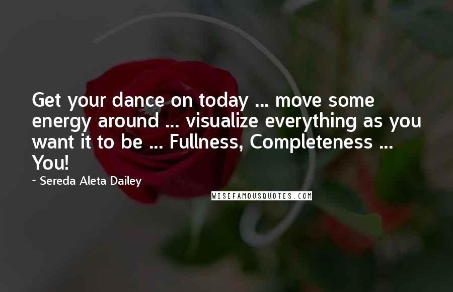 Sereda Aleta Dailey Quotes: Get your dance on today ... move some energy around ... visualize everything as you want it to be ... Fullness, Completeness ... You!