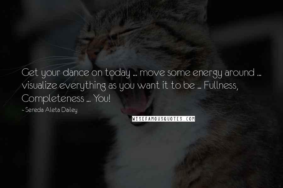 Sereda Aleta Dailey Quotes: Get your dance on today ... move some energy around ... visualize everything as you want it to be ... Fullness, Completeness ... You!