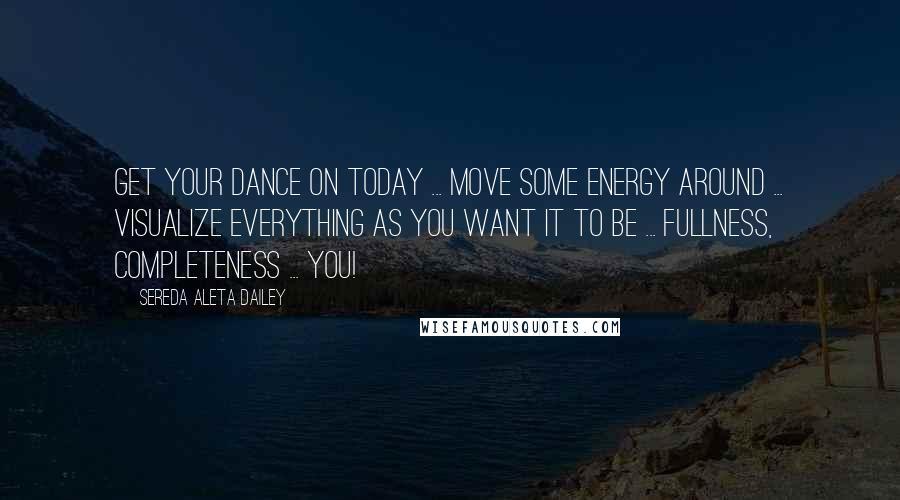 Sereda Aleta Dailey Quotes: Get your dance on today ... move some energy around ... visualize everything as you want it to be ... Fullness, Completeness ... You!