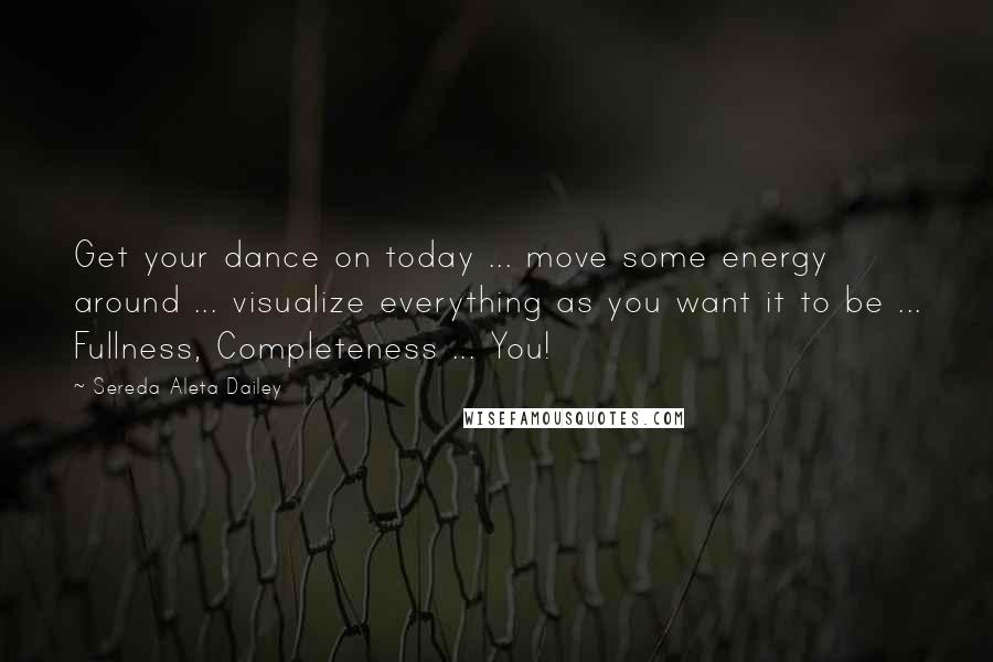 Sereda Aleta Dailey Quotes: Get your dance on today ... move some energy around ... visualize everything as you want it to be ... Fullness, Completeness ... You!