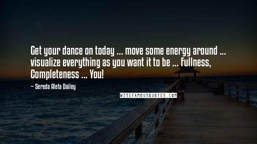 Sereda Aleta Dailey Quotes: Get your dance on today ... move some energy around ... visualize everything as you want it to be ... Fullness, Completeness ... You!