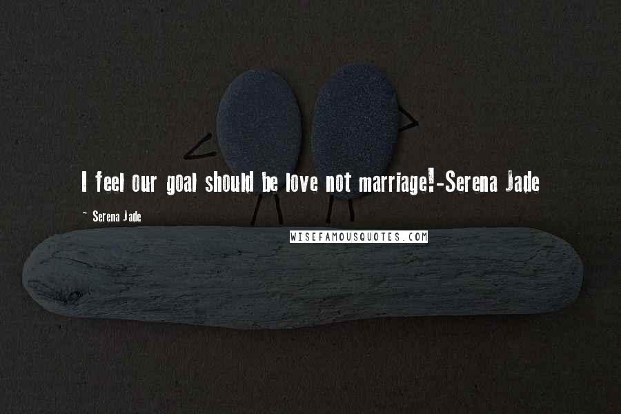 Serena Jade Quotes: I feel our goal should be love not marriage!-Serena Jade