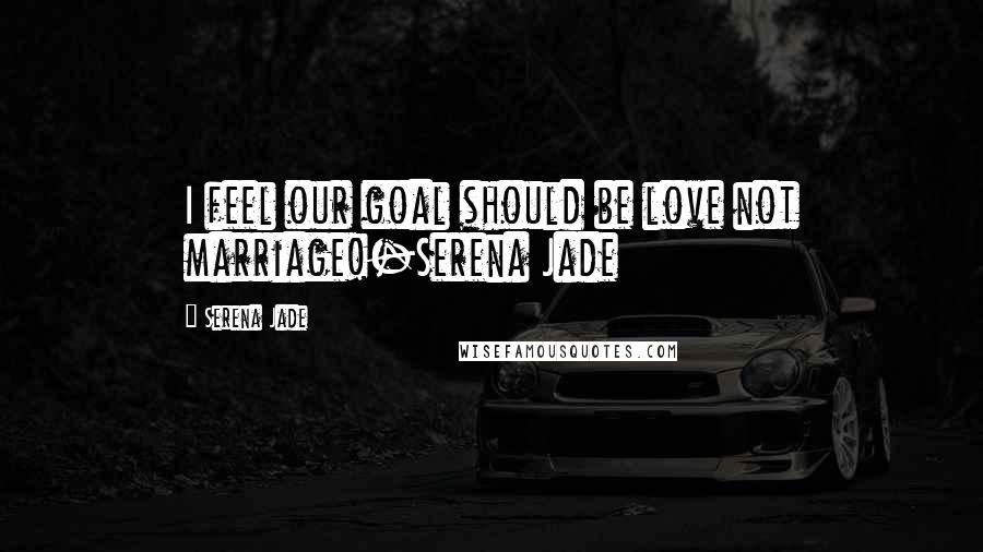 Serena Jade Quotes: I feel our goal should be love not marriage!-Serena Jade