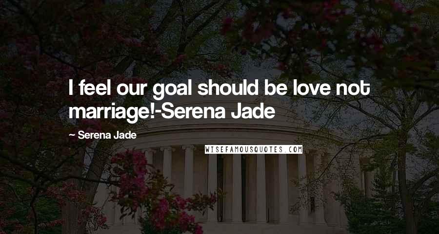 Serena Jade Quotes: I feel our goal should be love not marriage!-Serena Jade