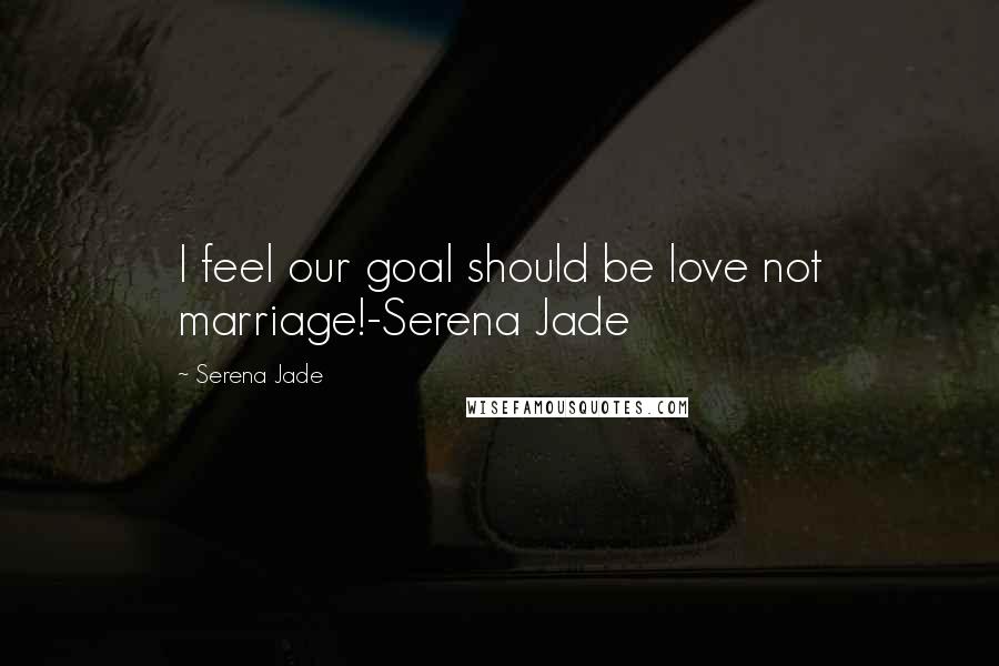 Serena Jade Quotes: I feel our goal should be love not marriage!-Serena Jade