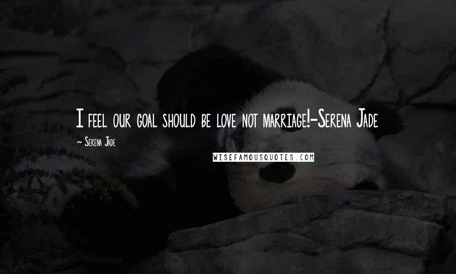 Serena Jade Quotes: I feel our goal should be love not marriage!-Serena Jade
