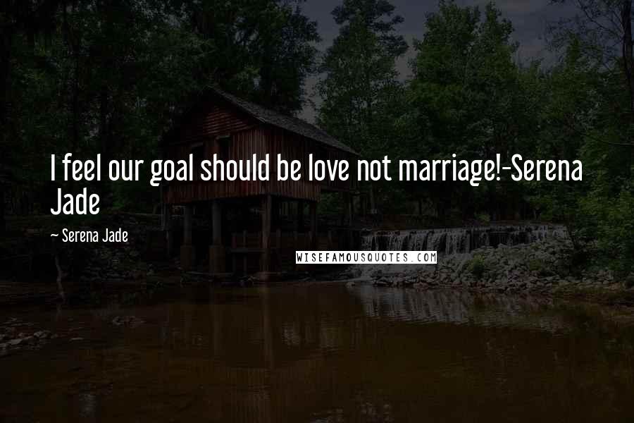 Serena Jade Quotes: I feel our goal should be love not marriage!-Serena Jade