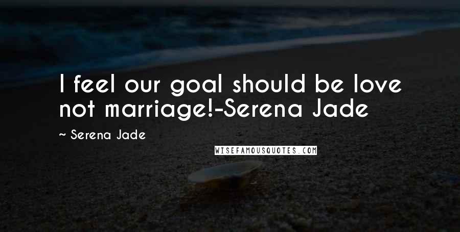 Serena Jade Quotes: I feel our goal should be love not marriage!-Serena Jade