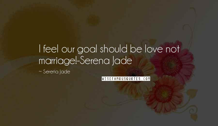Serena Jade Quotes: I feel our goal should be love not marriage!-Serena Jade