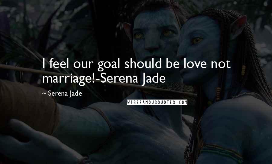 Serena Jade Quotes: I feel our goal should be love not marriage!-Serena Jade