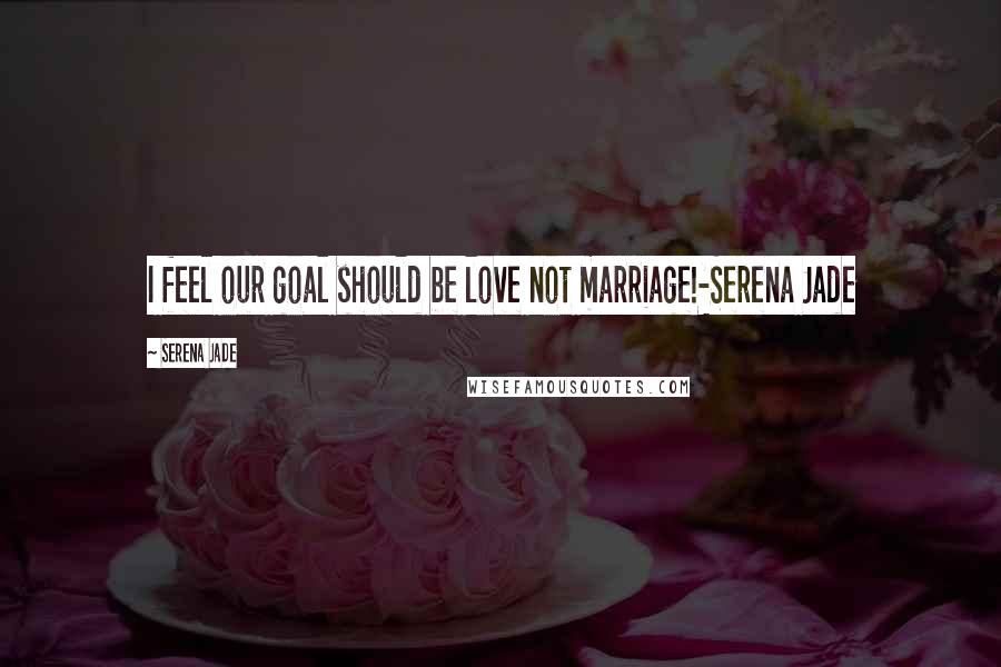 Serena Jade Quotes: I feel our goal should be love not marriage!-Serena Jade