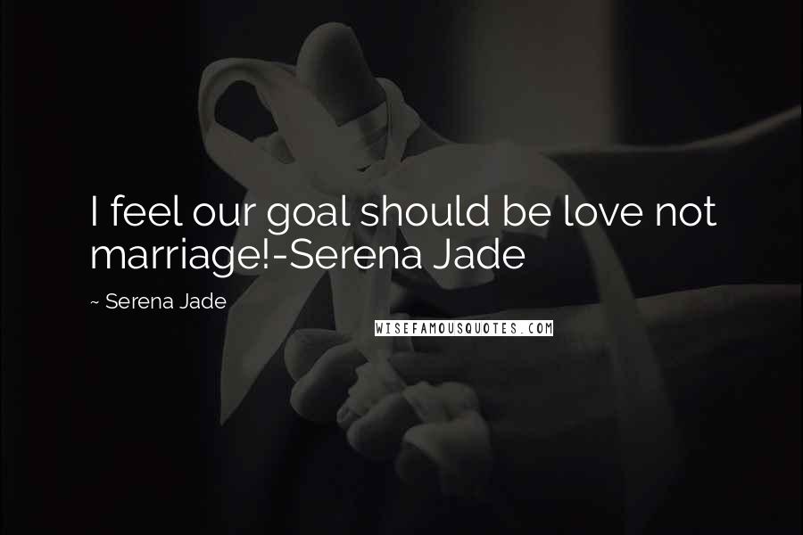 Serena Jade Quotes: I feel our goal should be love not marriage!-Serena Jade