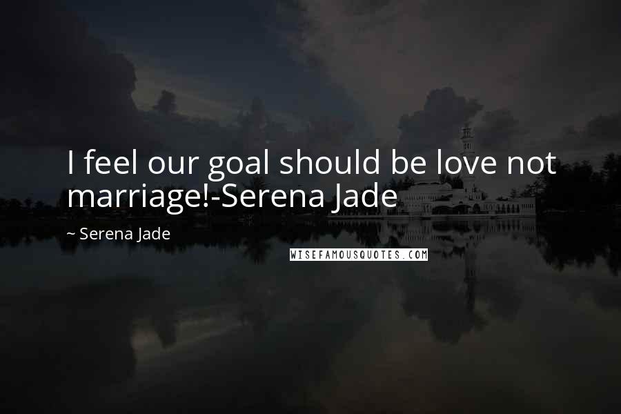 Serena Jade Quotes: I feel our goal should be love not marriage!-Serena Jade