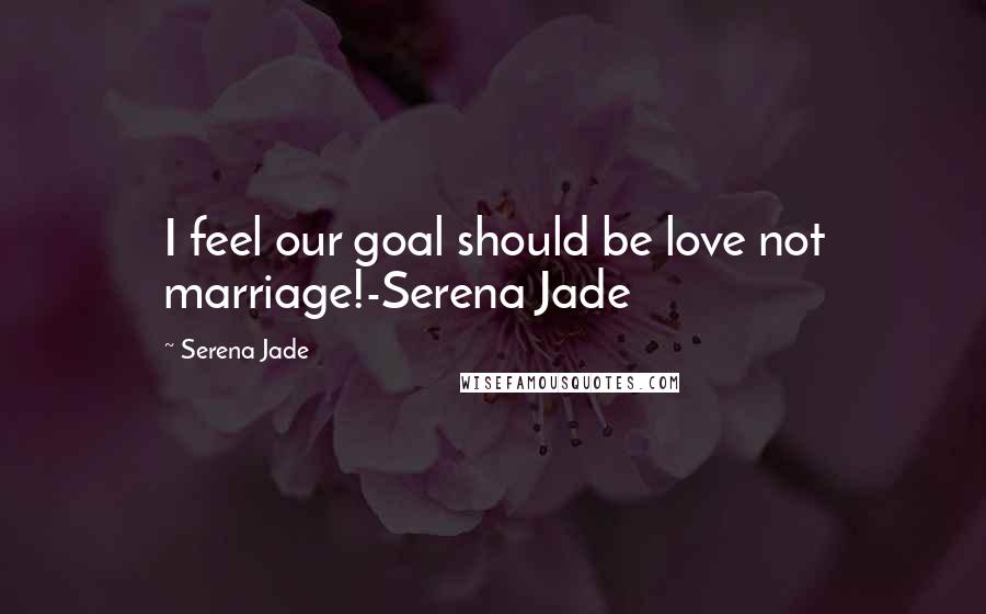 Serena Jade Quotes: I feel our goal should be love not marriage!-Serena Jade