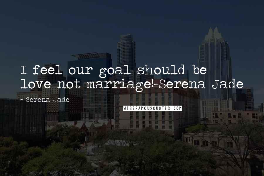 Serena Jade Quotes: I feel our goal should be love not marriage!-Serena Jade