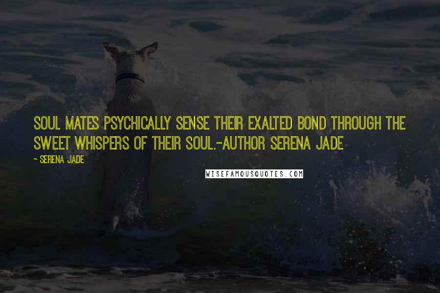 Serena Jade Quotes: Soul Mates psychically sense their Exalted Bond through the sweet whispers of their Soul.-Author Serena Jade