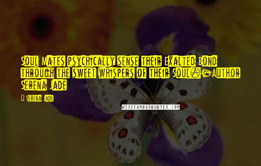 Serena Jade Quotes: Soul Mates psychically sense their Exalted Bond through the sweet whispers of their Soul.-Author Serena Jade