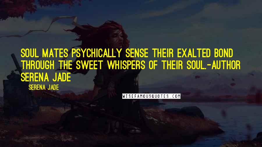 Serena Jade Quotes: Soul Mates psychically sense their Exalted Bond through the sweet whispers of their Soul.-Author Serena Jade