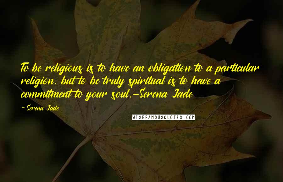 Serena Jade Quotes: To be religious is to have an obligation to a particular religion, but to be truly spiritual is to have a commitment to your soul.-Serena Jade