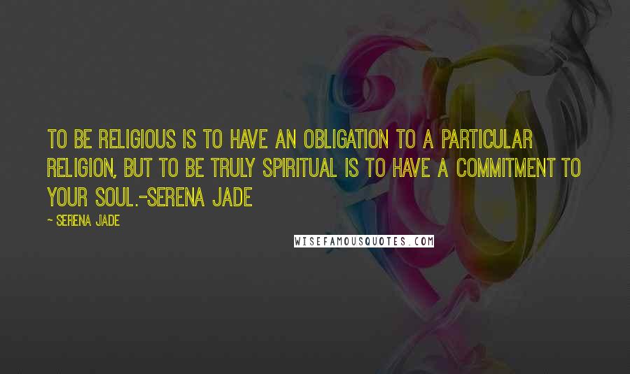 Serena Jade Quotes: To be religious is to have an obligation to a particular religion, but to be truly spiritual is to have a commitment to your soul.-Serena Jade