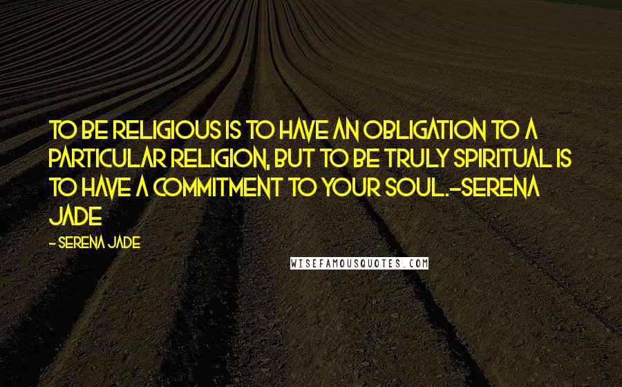 Serena Jade Quotes: To be religious is to have an obligation to a particular religion, but to be truly spiritual is to have a commitment to your soul.-Serena Jade