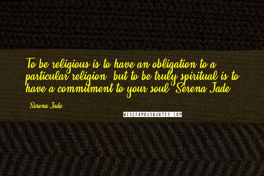 Serena Jade Quotes: To be religious is to have an obligation to a particular religion, but to be truly spiritual is to have a commitment to your soul.-Serena Jade