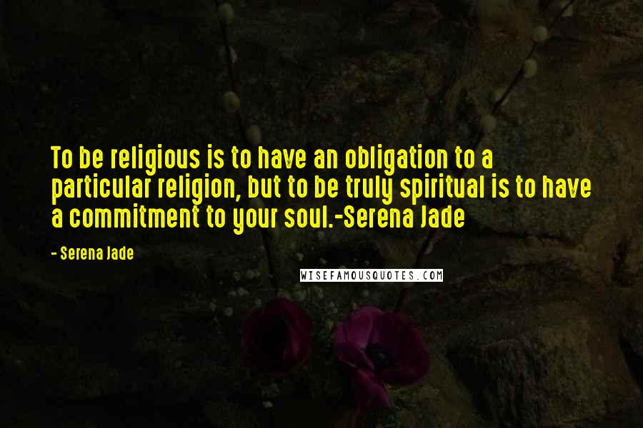 Serena Jade Quotes: To be religious is to have an obligation to a particular religion, but to be truly spiritual is to have a commitment to your soul.-Serena Jade