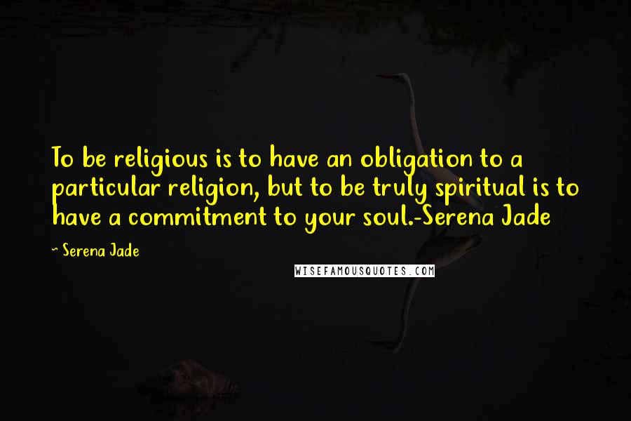 Serena Jade Quotes: To be religious is to have an obligation to a particular religion, but to be truly spiritual is to have a commitment to your soul.-Serena Jade