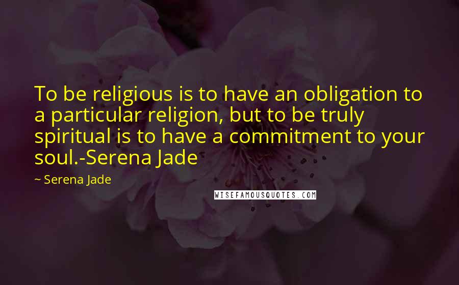 Serena Jade Quotes: To be religious is to have an obligation to a particular religion, but to be truly spiritual is to have a commitment to your soul.-Serena Jade