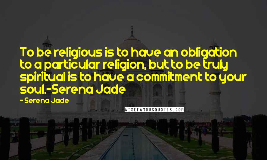 Serena Jade Quotes: To be religious is to have an obligation to a particular religion, but to be truly spiritual is to have a commitment to your soul.-Serena Jade