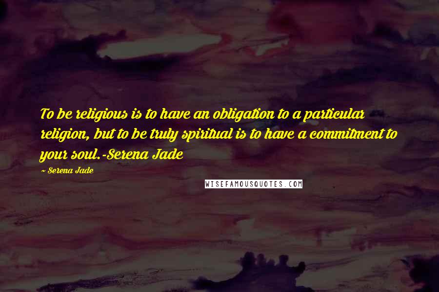 Serena Jade Quotes: To be religious is to have an obligation to a particular religion, but to be truly spiritual is to have a commitment to your soul.-Serena Jade