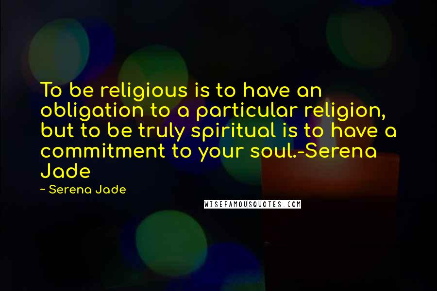 Serena Jade Quotes: To be religious is to have an obligation to a particular religion, but to be truly spiritual is to have a commitment to your soul.-Serena Jade