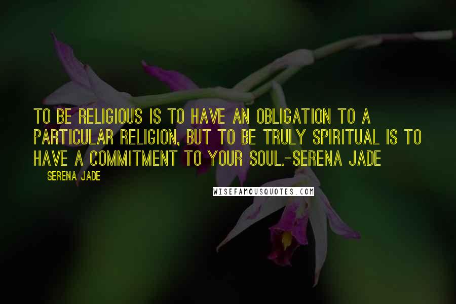 Serena Jade Quotes: To be religious is to have an obligation to a particular religion, but to be truly spiritual is to have a commitment to your soul.-Serena Jade