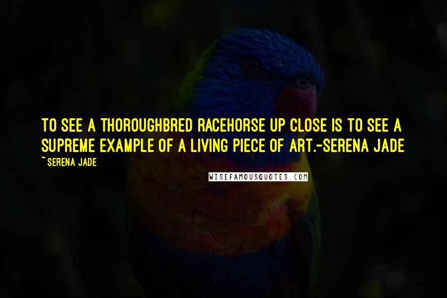 Serena Jade Quotes: To see a thoroughbred racehorse up close is to see a supreme example of a living piece of art.-Serena Jade