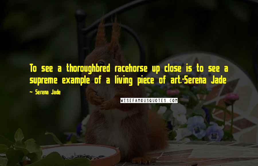 Serena Jade Quotes: To see a thoroughbred racehorse up close is to see a supreme example of a living piece of art.-Serena Jade