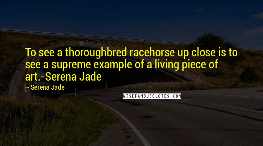 Serena Jade Quotes: To see a thoroughbred racehorse up close is to see a supreme example of a living piece of art.-Serena Jade