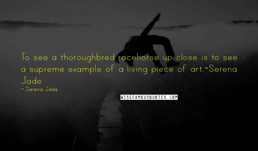 Serena Jade Quotes: To see a thoroughbred racehorse up close is to see a supreme example of a living piece of art.-Serena Jade