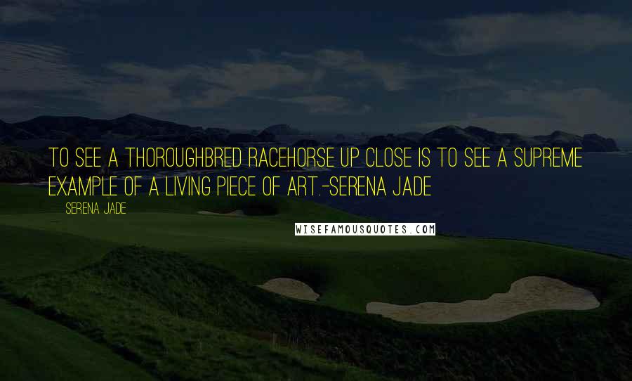 Serena Jade Quotes: To see a thoroughbred racehorse up close is to see a supreme example of a living piece of art.-Serena Jade