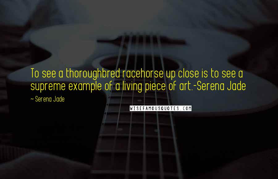 Serena Jade Quotes: To see a thoroughbred racehorse up close is to see a supreme example of a living piece of art.-Serena Jade